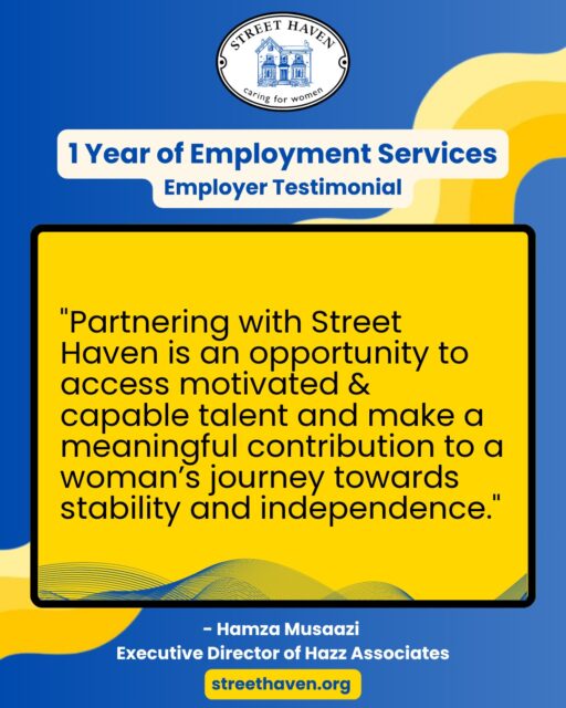 As part of Street Haven’s Employment services’ 1 year anniversary, we asked Hamza Musaazi, Executive Director of Hazz Associates, his experience of partnering with Street Haven at the Crossroads.
This is what Hamza had to say:
“I would strongly encourage employers to partner with Street Haven. The team provides thoughtful preparation and ongoing support for candidates, which makes the transition into employment smoother for both the employer and the employee. Partnering with Street Haven is not only an opportunity to access motivated and capable talent, but also a chance to make a meaningful contribution to a woman’s journey towards stability and independence. Candidates who come through Street Haven often demonstrate remarkable resilience, determination, and a genuine desire to succeed. Many bring a strong sense of responsibility, adaptability, and appreciation for the opportunity to work and grow. When given the right environment and support, these qualities translate into dependable and committed employees.”
#OneYearOfEmploymentServices #WomensEmploymentServices #wcgservices #PersonalSupportWorker #PersonalSupportWorkerInToronto #JobsInToronto #EmploymentAgency #WomenSupportingWomen #NewcomerJobs #JobsInSocialServices #NewcomerJobs #EmployerPartnerInToronto #PartnerWithStreetHaven